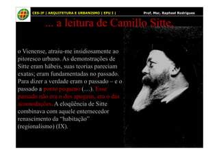 13
... a leitura de Camillo Sitte,
o Vienense, atraiu-me insidiosamente ao
pitoresco urbano. As demonstrações de
Sitte eram hábeis, suas teorias pareciam
exatas; eram fundamentadas no passado.
CES-JF | ARQUITETURA E URBANISMO | EPU I | Prof. Msc. Raphael Rodrigues
Para dizer a verdade eram o passado – e o
passado a ponto pequeno (…). Esse
passado não era o dos apogeus, era o das
acomodações. A eloqüência de Sitte
combinava com aquele enternecedor
renascimento da “habitação”
(regionalismo) (IX).
 