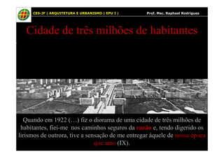 14
Cidade de três milhões de habitantes
A imagem não pode ser exibida. Talvez o computador não tenha memória suficiente para abrir a imagem ou talvez ela esteja corrompida. Reinicie o computador e abra o arquivo novamente. Se ainda assim aparecer o x vermelho, poderá ser necessário excluir a imagem e inseri-la novamente.
CES-JF | ARQUITETURA E URBANISMO | EPU I | Prof. Msc. Raphael Rodrigues
Quando em 1922 (…) fiz o diorama de uma cidade de três milhões de
habitantes, fiei-me nos caminhos seguros da razão e, tendo digerido os
lirismos de outrora, tive a sensação de me entregar àquele de nossa época
que amo (IX).
 