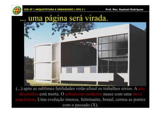 16
... uma página será virada.
CES-JF | ARQUITETURA E URBANISMO | EPU I | Prof. Msc. Raphael Rodrigues
(...) após as sublimes futilidades virão afinal os trabalhos sérios. A arte
decorativa está morta. O urbanismo moderno nasce com uma nova
arquitetura. Uma evolução imensa, fulminante, brutal, cortou as pontes
com o passado (X).
 