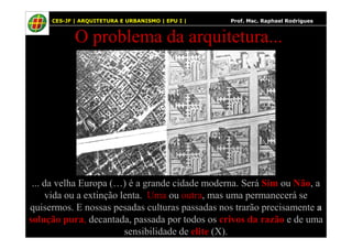 17
O problema da arquitetura...
17 CES-JF | ARQUITETURA E URBANISMO | EPU I | Prof. Msc. Raphael Rodrigues
... da velha Europa (…) é a grande cidade moderna. Será Sim ou Não, a
vida ou a extinção lenta. Uma ou outra, mas uma permanecerá se
quisermos. E nossas pesadas culturas passadas nos trarão precisamente a
solução pura, decantada, passada por todos os crivos da razão e de uma
sensibilidade de elite (X).
 