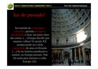 18
luz do passado!
Ser nutrido de civilizações
anteriores permite dissipar a
obscuridade e fazer um juízo claro
18 CES-JF | ARQUITETURA E URBANISMO | EPU I | Prof. Msc. Raphael Rodrigues
obscuridade e fazer um juízo claro
das coisas. (…) Porque decidir que
estamos velhos? O século XX
europeu pode ser a bela
maturidade de uma civilização
(…) Se na América produzem e
sentem, na Europa pensam. Não
há razão para enterrar a velha
Europa. (X).
 