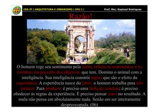 20
Razão!
20 CES-JF | ARQUITETURA E URBANISMO | EPU I | Prof. Msc. Raphael Rodrigues
O homem rege seu sentimento pela razão; refreia os sentimentos e os
instintos em proveito dos objetivos que tem. Domina o animal com a
inteligência. Sua inteligência constrói regras que são o efeito da
experiência. A experiência nasce do labor; o homem trabalha para não
perecer. Para produzir, é preciso uma linha de conduta; é preciso
obedecer às regras da experiência. É preciso pensar antes no resultado. A
mula não pensa em absolutamente nada. Senão em ser inteiramente
despreocupada. (06)
 