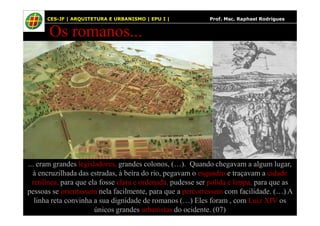 21
Os romanos...
21 CES-JF | ARQUITETURA E URBANISMO | EPU I | Prof. Msc. Raphael Rodrigues
... eram grandes legisladores, grandes colonos, (…). Quando chegavam a algum lugar,
à encruzilhada das estradas, à beira do rio, pegavam o esquadro e traçavam a cidade
retilínea, para que ela fosse clara e ordenada, pudesse ser polida e limpa, para que as
pessoas se orientassem nela facilmente, para que a percorressem com facilidade. (…) A
linha reta convinha a sua dignidade de romanos (…) Eles foram , com Luiz XIV os
únicos grandes urbanistas do ocidente. (07)
 