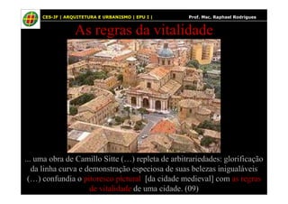 22
As regras da vitalidade
22 CES-JF | ARQUITETURA E URBANISMO | EPU I | Prof. Msc. Raphael Rodrigues
... uma obra de Camillo Sitte (…) repleta de arbitrariedades: glorificação
da linha curva e demonstração especiosa de suas belezas inigualáveis
(…) confundia o pitoresco pictural [da cidade medieval] com as regras
de vitalidade de uma cidade. (09)
 