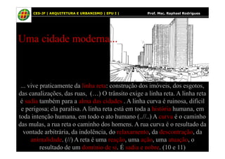 23
Uma cidade moderna...
23 CES-JF | ARQUITETURA E URBANISMO | EPU I | Prof. Msc. Raphael Rodrigues
... vive praticamente da linha reta: construção dos imóveis, dos esgotos,
das canalizações, das ruas, (…) O trânsito exige a linha reta. A linha reta
é sadia também para a alma das cidades . A linha curva é ruinosa, difícil
e perigosa; ela paralisa. A linha reta está em toda a história humana, em
toda intenção humana, em todo o ato humano (..//..) A curva é o caminho
das mulas, a rua reta o caminho dos homens. A rua curva é o resultado da
vontade arbitrária, da indolência, do relaxamento, da descontração, da
animalidade. (//) A reta é uma reação, uma ação, uma atuação, o
resultado de um domínio de si. É sadia e nobre. (10 e 11)
 