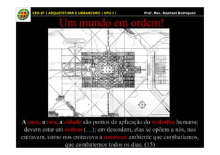 25
Um mundo em ordem!
25 CES-JF | ARQUITETURA E URBANISMO | EPU I | Prof. Msc. Raphael Rodrigues
A casa, a rua, a cidade são pontos de aplicação do trabalho humano;
devem estar em ordem (…); em desordem, elas se opõem a nós, nos
entravam, como nos entravava a natureza ambiente que combatíamos,
que combatemos todos os dias. (15)
 