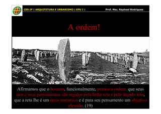 26
A ordem!
26 CES-JF | ARQUITETURA E URBANISMO | EPU I | Prof. Msc. Raphael Rodrigues
Afirmamos que o homem, funcionalmente, pratica a ordem, que seus
atos e seus pensamentos são regidos pela linha reta e pelo ângulo reto,
que a reta lhe é um meio instintivo e é para seu pensamento um objetivo
elevado. (19)
 