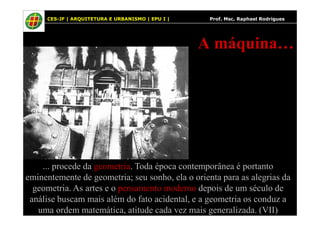 28
A máquina…
28 CES-JF | ARQUITETURA E URBANISMO | EPU I | Prof. Msc. Raphael Rodrigues
... procede da geometria. Toda época contemporânea é portanto
eminentemente de geometria; seu sonho, ela o orienta para as alegrias da
geometria. As artes e o pensamento moderno depois de um século de
análise buscam mais além do fato acidental, e a geometria os conduz a
uma ordem matemática, atitude cada vez mais generalizada. (VII)
 