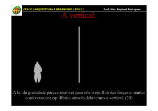 29
A vertical.
29 CES-JF | ARQUITETURA E URBANISMO | EPU I | Prof. Msc. Raphael Rodrigues
A lei da gravidade parece resolver para nós o conflito das forças e manter
o universo em equilíbrio: através dela temos a vertical. (20)
 