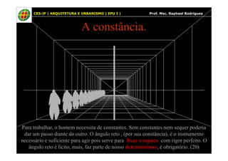 33
A constância.
33 CES-JF | ARQUITETURA E URBANISMO | EPU I | Prof. Msc. Raphael Rodrigues
Para trabalhar, o homem necessita de constantes. Sem constantes nem sequer poderia
dar um passo diante do outro. O ângulo reto , (por sua constância), é o instrumento
necessário e suficiente para agir pois serve para fixar o espaço com rigor perfeito. O
ângulo reto é lícito, mais, faz parte de nosso determinismo, é obrigatório. (20)
 
