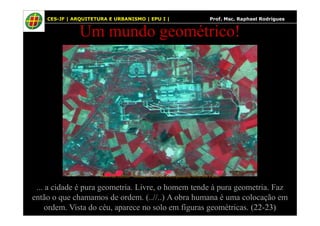 34
Um mundo geométrico!
CES-JF | ARQUITETURA E URBANISMO | EPU I | Prof. Msc. Raphael Rodrigues
... a cidade é pura geometria. Livre, o homem tende à pura geometria. Faz
então o que chamamos de ordem. (..//..) A obra humana é uma colocação em
ordem. Vista do céu, aparece no solo em figuras geométricas. (22-23)
Fotos do satélite “landsat-7 (INPE) (Aeroporto de Orly em Paris)
 