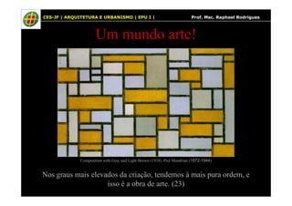 35
Um mundo arte!
CES-JF | ARQUITETURA E URBANISMO | EPU I | Prof. Msc. Raphael Rodrigues
Nos graus mais elevados da criação, tendemos à mais pura ordem, e
isso é a obra de arte. (23)
Composition with Gray and Light Brown (1918) -Piet Mondrian (1872-1944)
 