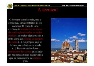 36
A técnica!
O homem jamais copia, não o
consegue, seria contrário às leis
naturais. O fruto de uma
civilização amadurece ao termo
da realização de todos os meios
CES-JF | ARQUITETURA E URBANISMO | EPU I | Prof. Msc. Raphael Rodrigues
da realização de todos os meios
técnicos; os meios técnicos são a
lenta soma do esforço construtor
da razão (...) é o próprio capital
de uma sociedade acumulada
(...) Trata-se então desse
sentimento das coisas enraizado
em profundas bases adquiridas a
que se deu o nome de cultura.
(30)
 