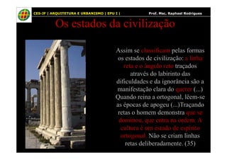 39
Os estados da civilização
Assim se classificam pelas formas
os estados de civilização: a linha
reta e o ângulo reto traçados
através do labirinto das
dificuldades e da ignorância são a
CES-JF | ARQUITETURA E URBANISMO | EPU I | Prof. Msc. Raphael Rodrigues
dificuldades e da ignorância são a
manifestação clara do querer (...)
Quando reina a ortogonal, lêem-se
as épocas de apogeu (...)Traçando
retas o homem demonstra que se
dominou, que entra na ordem. A
cultura é um estado de espírito
ortogonal. Não se criam linhas
retas deliberadamente. (35)
 