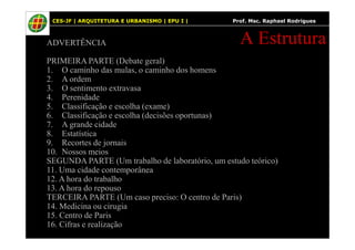 4
ADVERTÊNCIA
PRIMEIRA PARTE (Debate geral)
1. O caminho das mulas, o caminho dos homens
2. A ordem
3. O sentimento extravasa
4. Perenidade
5. Classificação e escolha (exame)
6. Classificação e escolha (decisões oportunas)
7. A grande cidade
A Estrutura
CES-JF | ARQUITETURA E URBANISMO | EPU I | Prof. Msc. Raphael Rodrigues
7. A grande cidade
8. Estatística
9. Recortes de jornais
10. Nossos meios
SEGUNDA PARTE (Um trabalho de laboratório, um estudo teórico)
11. Uma cidade contemporânea
12. A hora do trabalho
13. A hora do repouso
TERCEIRA PARTE (Um caso preciso: O centro de Paris)
14. Medicina ou cirugia
15. Centro de Paris
16. Cifras e realização
 