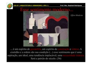 40
Effort Moderne
Esse sentimento moderno...
CES-JF | ARQUITETURA E URBANISMO | EPU I | Prof. Msc. Raphael Rodrigues
... é um espírito de geometria, um espírito de construção e síntese. A
exatidão e a ordem são sua condição (...) esse sentimento que é uma
aspiração, um ideal, uma tendência implacável, uma necessidade tirânica.
Será a paixão do século. (36)
 