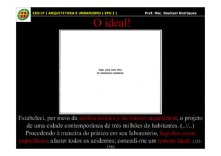 41
O ideal!
CES-JF | ARQUITETURA E URBANISMO | EPU I | Prof. Msc. Raphael Rodrigues
Estabeleci, por meio da análise técnica e da síntese arquitetural, o projeto
de uma cidade contemporânea de três milhões de habitantes. (..//..)
Procedendo à maneira do prático em seu laboratório, fugi dos casos
específicos: afastei todos os acidentes; concedi-me um terreno ideal. (155-
156)
 