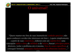 42
O universal!
CES-JF | ARQUITETURA E URBANISMO | EPU I | Prof. Msc. Raphael Rodrigues
“Quero manter-me fora de suas inumeráveis verdades precisas; não
quero conhecer a avidez dos interesses em luta (...) quero simplesmente,
a partir de suas estatísticas, elaborar com um espírito livre uma
concepção sadia e clara, de utilidade e de beleza, buscar princípios puros,
diretores, isolar o problema em si mesmo, fora de casos específicos, e
conseguir formular princípios fundamentais de urbanismo moderno...”
(102)
 