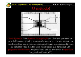 43
O método!
CES-JF | ARQUITETURA E URBANISMO | EPU I | Prof. Msc. Raphael Rodrigues
Classifiquemos. Três espécies de população: os citadinos permanentes;
os trabalhadores cuja vida se desenrola metade no centro e metade nas
cidades-jardins; as massas operárias que dividem seus dias nas fábricas
de subúrbio e nas cidades. Essa classificação é, a bem dizer, um
programa de urbanismo. Objetivá-la na prática é começar a depuração
das grandes cidades. (93)
 