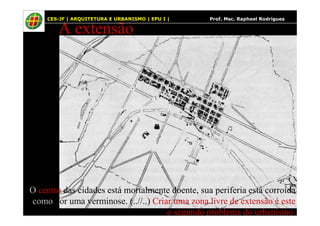 45
A extensão
CES-JF | ARQUITETURA E URBANISMO | EPU I | Prof. Msc. Raphael Rodrigues
O centro das cidades está mortalmente doente, sua periferia está corroída
como por uma verminose. (..//..) Criar uma zona livre de extensão é este
o segundo problema do urbanismo.
 