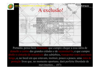 46
A exclusão!
CES-JF | ARQUITETURA E URBANISMO | EPU I | Prof. Msc. Raphael Rodrigues
Portanto, penso bem friamente que cumpre chegar a essa idéia de
demolir o centro das grandes cidades e de reconstruí-lo, e que cumpre
abolir o cinturão de miseráveis dos subúrbios, transportar estes para mais
longe, e, no local em que estavam, instituir, pouco a pouco, uma zona de
proteção livre que, no momento oportuno, dará perfeita liberdade de
movimentos... (87)
 