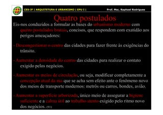 47
Quatro postulados
Eis-nos conduzidos a formular as bases do urbanismo moderno com
quatro postulados brutais, concisos, que respondem com exatidão aos
perigos ameaçadores:
- Descongestionar o centro das cidades para fazer frente às exigências do
trânsito.
CES-JF | ARQUITETURA E URBANISMO | EPU I | Prof. Msc. Raphael Rodrigues
- Aumentar a densidade do centro das cidades para realizar o contato
exigido pelos negócios.
- Aumentar os meios de circulação, ou seja, modificar completamente a
concepção atual da rua que se acha sem efeito ante o fenômeno novo
dos meios de transporte modernos: metrôs ou carros, bondes, avião.
- Aumentar a superfície arborizada, único meio de assegurar a higiene
suficiente e a calma útil ao trabalho atento exigido pelo ritmo novo
dos negócios. (91)
 