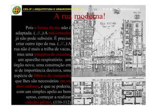 48
A rua moderna!
Pois a forma da rua não é
adaptada. (..//..) A rua-corredor
já não pode subsistir. É preciso
criar outro tipo de rua. (..//..) A
rua não é mais a trilha de vacas,
mas uma máquina de circular,
CES-JF | ARQUITETURA E URBANISMO | EPU I | Prof. Msc. Raphael Rodrigues
mas uma máquina de circular,
um aparelho respiratório, um
órgão novo, uma construção em
si de importância decisiva, uma
espécie de fábrica de comprido;
que lhes são necessários um ou
dois andares, e que se poderia,
com um simples apelo ao bom
senso, começar a realizar
cidades pilotis. (110-112)
 