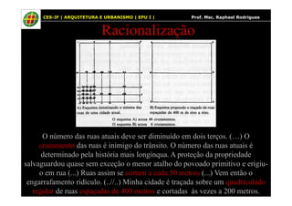 49
Racionalização
CES-JF | ARQUITETURA E URBANISMO | EPU I | Prof. Msc. Raphael Rodrigues
O número das ruas atuais deve ser diminuído em dois terços. (…) O
cruzamento das ruas é inimigo do trânsito. O número das ruas atuais é
determinado pela história mais longínqua. A proteção da propriedade
salvaguardou quase sem exceção o menor atalho do povoado primitivo e erigiu-
o em rua (...) Ruas assim se cortam a cada 50 metros (...) Vem então o
engarrafamento ridículo. (..//..) Minha cidade é traçada sobre um quadriculado
regular de ruas espaçadas de 400 metros e cortadas às vezes a 200 metros.
 