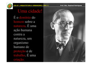 5
Uma cidade!
É o domínio do
homem sobre a
natureza. É uma
ação humana
contra a
CES-JF | ARQUITETURA E URBANISMO | EPU I | Prof. Msc. Raphael Rodrigues
contra a
natureza, um
organismo
humano de
proteção e de
trabalho. É uma
criação.
 