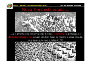 50
Nova York está errada,...
CES-JF | ARQUITETURA E URBANISMO | EPU I | Prof. Msc. Raphael Rodrigues
…e o arranha-céu conserva seus direitos. Condensar a população e
descongestionar a rua devem ser duas faces da mesma e única moeda,
uma não existe sem a outra. (172)
 