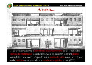 51
A casa...
CES-JF | ARQUITETURA E URBANISMO | EPU I | Prof. Msc. Raphael Rodrigues
... coloca novamente o problema da arquitetura ao colocar o dos
meios de realização totalmente novos, ao colocar o de um plano
completamente novo, adaptado a um modo de vida novo, ao colocar
o da estética resultante de um estado de espírito novo. (VIII)
 