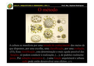 52
O método
CES-JF | ARQUITETURA E URBANISMO | EPU I | Prof. Msc. Raphael Rodrigues
A cultura se manifesta por uma tomada de conhecimento dos meios de
que dispomos, por uma escolha, uma classificação, por uma evolução.
(33), Essa classificação, esta determinação o mais aguda possível das
funções, só podem conduzir à realização, (…), de padrões realmente
puros. Por reduções sucessivas (…) uma função arquitetural e urbana
sadia pode então desenvolver seus efeitos. (217)
 