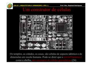 53
Um construtor de células
CES-JF | ARQUITETURA E URBANISMO | EPU I | Prof. Msc. Raphael Rodrigues
Os templos, as cidades, as casas, são células de aspecto idêntico e de
dimensões em escala humana. Pode-se dizer que o animal humano é
como a abelha, um construtor de células geométricas (24)
 