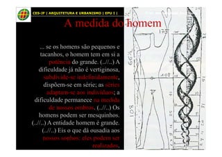 54
A medida do homem
... se os homens são pequenos e
tacanhos, o homem tem em si a
potência do grande. (..//..) A
dificuldade já não é vertiginosa,
subdivide-se indefinidamente,
CES-JF | ARQUITETURA E URBANISMO | EPU I | Prof. Msc. Raphael Rodrigues
subdivide-se indefinidamente,
dispõem-se em série; as séries
adaptam-se aos indivíduos; a
dificuldade permanece na medida
de nossos ombros. (..//..) Os
homens podem ser mesquinhos.
(..//..) A entidade homem é grande.
(..//..) Eis o que dá ousadia aos
nossos sonhos: eles podem ser
realizados.
 
