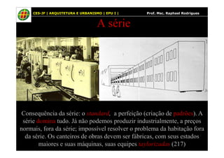 55
A série
CES-JF | ARQUITETURA E URBANISMO | EPU I | Prof. Msc. Raphael Rodrigues
Consequência da série: o standard, a perfeição (criação de padrões). A
série domina tudo. Já não podemos produzir industrialmente, a preços
normais, fora da série; impossível resolver o problema da habitação fora
da série. Os canteiros de obras devem ser fábricas, com seus estados
maiores e suas máquinas, suas equipes taylorizadas (217)
 