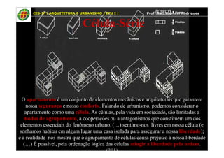 56
Célula-Série
CES-JF | ARQUITETURA E URBANISMO | EPU I | Prof. Msc. Raphael Rodrigues
O apartamento é um conjunto de elementos mecânicos e arquiteturais que garantem
nossa segurança e nosso conforto. Falando de urbanismo, podemos considerar o
apartamento como uma célula. As células, pela vida em sociedade, são limitadas a
modos de agrupamento, a cooperações ou a antagonismos que constituem um dos
elementos essenciais do fenômeno urbano. (…) sentímo-nos livres em nossa célula (e
sonhamos habitar em algum lugar uma casa isolada para assegurar a nossa liberdade);
e a realidade nos mostra que o agrupamento de células causa prejuízo à nossa liberdade
(…) É possível, pela ordenação lógica das células atingir a liberdade pela ordem.
(201)
 