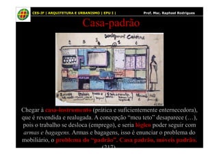 57
Casa-padrão
CES-JF | ARQUITETURA E URBANISMO | EPU I | Prof. Msc. Raphael Rodrigues
Chegar à casa-instrumento (prática e suficientemente enternecedora),
que é revendida e realugada. A concepção “meu teto” desaparece (…),
pois o trabalho se desloca (emprego), e seria lógico poder seguir com
armas e bagagens. Armas e bagagens, isso é enunciar o problema do
mobiliário, o problema do “padrão”. Casa padrão, móveis padrão.
(217).
 