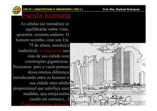 59
Escala humana
As células (as moradias) se
equilibrarão sobre vinte,
quarenta, sessenta andares. O
homem sozinho, com seu 1m.
75 de altura, mecânica
inalterável, se inquietará nas
ruas de sua cidade com
CES-JF | ARQUITETURA E URBANISMO | EPU I | Prof. Msc. Raphael Rodrigues
ruas de sua cidade com
construções gigantescas.
Povoemos pois o vazio penoso
dessa imensa diferença
introduzindo entre os homens e
sua cidade uma média
proporcional que satisfaça suas
medidas, que esteja numa
escala em comum.(...)
É preciso plantar árvores!
 