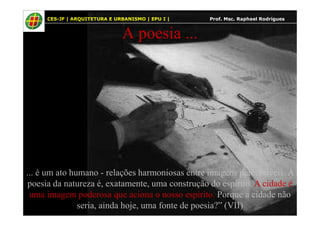 6
A poesia ...
CES-JF | ARQUITETURA E URBANISMO | EPU I | Prof. Msc. Raphael Rodrigues
... é um ato humano - relações harmoniosas entre imagens perceptíveis. A
poesia da natureza é, exatamente, uma construção do espírito. A cidade é
uma imagem poderosa que aciona o nosso espírito. Porque a cidade não
seria, ainda hoje, uma fonte de poesia?” (VII)
 