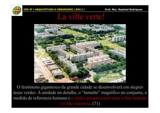 61
La ville verte!
CES-JF | ARQUITETURA E URBANISMO | EPU I | Prof. Msc. Raphael Rodrigues
O fenômeno gigantesco da grande cidade se desenvolverá em alegres
áreas verdes. A unidade no detalhe, o “tumulto” magnífico no conjunto, a
medida de referencia humana e a media proporcional entre o fato homem
e o fato natureza. (71)
 