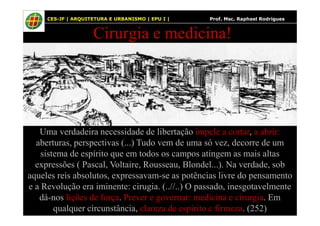 62
Cirurgia e medicina!
CES-JF | ARQUITETURA E URBANISMO | EPU I | Prof. Msc. Raphael Rodrigues
Uma verdadeira necessidade de libertação impele a cortar, a abrir:
aberturas, perspectivas (...) Tudo vem de uma só vez, decorre de um
sistema de espírito que em todos os campos atingem as mais altas
expressões ( Pascal, Voltaire, Rousseau, Blondel...). Na verdade, sob
aqueles reis absolutos, expressavam-se as potências livre do pensamento
e a Revolução era iminente: cirugia. (..//..) O passado, inesgotavelmente
dá-nos lições de força. Prever e governar: medicina e cirurgia. Em
qualquer circunstância, clareza de espírito e firmeza. (252)
 
