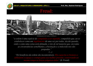 64
Freud:
CES-JF | ARQUITETURA E URBANISMO | EPU I | Prof. Msc. Raphael Rodrigues
“a ordem é uma espécie de compulsão a ser repetida, compulsão que, ao se
estabelecer como um regulamento de uma vez por todas, decide quando,
onde e como uma coisa será efetuada, e isto de tal maneira que, em todas
as circunstâncias semelhantes, a hesitação e a indecisão nos são
poupadas.”
(…)
“Os benefícios da ordem são incontestáveis. Ela capacita os homens a
utilizarem o espaço e o tempo para seu melhor proveito, conservando ao
mesmo tempo as forças psíquicas deles” (S. Freud)
Alinhamentos de Carnac (≈4500 aC)
 