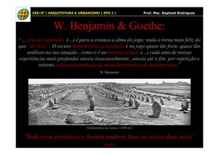 65
W. Benjamin & Goethe:
“… a lei da repetição: (…) é para a criança a alma do jogo; nada a torna mais feliz do
que “de novo”. O escuro impulso para a repetição é no jogo quase tão forte, quase tão
ardiloso na sua atuação , como o é no instinto sexual. (…) cada uma de nossas
experiências mais profundas anseia insaciavelmente , anseia até o fim, por repetição e
retorno, pela reconstituição da situação primitiva de onde proveio.”
W. Benjamin
CES-JF | ARQUITETURA E URBANISMO | EPU I | Prof. Msc. Raphael Rodrigues
“Tudo seria perfeito se o homem pudesse fazer as coisas duas vezes”
Goethe
Alinhamentos de Carnac (≈4500 aC)
 