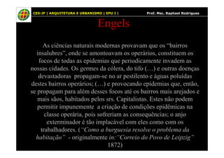 66
Engels
As ciências naturais modernas provavam que os “bairros
insalubres”, onde se amontoavam os operários, constituem os
focos de todas as epidemias que periodicamente invadem as
nossas cidades. Os germes da cólera, do tifo (…) e outras doenças
devastadoras propagam-se no ar pestilento e águas poluídas
CES-JF | ARQUITETURA E URBANISMO | EPU I | Prof. Msc. Raphael Rodrigues
devastadoras propagam-se no ar pestilento e águas poluídas
destes bairros operários; (…) e provocando epidemias que, então,
se propagam para além desses focos até os bairros mais arejados e
mais sãos, habitados pelos srs. Capitalistas. Estes não podem
permitir impunemente a criação de condições epidêmicas na
classe operária, pois sofreriam as consequências; o anjo
exterminador é tão implacável com eles como com os
trabalhadores. (“Como a burguesia resolve o problema da
habitação” - originalmente in:“Correio do Povo de Leipzig”
1872)
 