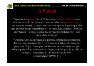 67
A Pureza
“A pureza é um ideal, (…). “Ela é uma visão de ordem - isto é,
de uma situação em que cada coisa se acha em seu justo lugar e
em nenhum outro (...) - que ocorre serem aqueles lugares que elas
não preencheriam “naturalmente”, por sua livre vontade. O oposto
da “pureza” - o sujo, o imundo, os “agentes poluidores” - são
CES-JF | ARQUITETURA E URBANISMO | EPU I | Prof. Msc. Raphael Rodrigues
da “pureza” - o sujo, o imundo, os “agentes poluidores” - são
coisas fora de lugar”
“O mundo dos que procuram a purezaé simplesmente pequeno
demais para acomodá-las. (…) E não será suficiente mudá-las
para outro lugar: “será preciso livrar-se delas de uma vez por
todas - queimá-las, envenená-las, despedaçá-las, passá-las a fio de
espada...” (Bauman, Z. “O Mal-Estar da Pós-
Modernidade”(1998: 14).
 