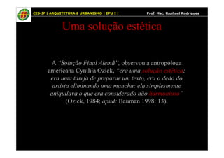 68
Uma solução estética
A “Solução Final Alemã”, observou a antropóloga
americana Cynthia Ozick, “era uma solução estética;
era uma tarefa de preparar um texto, era o dedo do
CES-JF | ARQUITETURA E URBANISMO | EPU I | Prof. Msc. Raphael Rodrigues
era uma tarefa de preparar um texto, era o dedo do
artista eliminando uma mancha; ela simplesmente
aniquilava o que era considerado não harmonioso”
(Ozick, 1984; apud: Bauman 1998: 13),
 