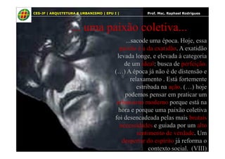 9
... uma paixão coletiva...
...sacode uma época. Hoje, essa
paixão é a da exatidão. A exatidão
levada longe, e elevada à categoria
de um ideal: busca de perfeição.
(…) A época já não é de distensão e
relaxamento . Está fortemente
CES-JF | ARQUITETURA E URBANISMO | EPU I | Prof. Msc. Raphael Rodrigues
relaxamento . Está fortemente
estribada na ação. (…) hoje
podemos pensar em praticar um
urbanismo moderno porque está na
hora e porque uma paixão coletiva
foi desencadeada pelas mais brutais
necessidades e guiada por um alto
sentimento de verdade. Um
despertar do espírito já reforma o
contexto social. (VIII)
 