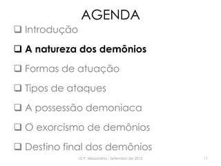 AGENDA
 Introdução
 A natureza dos demônios
 Formas de atuação
 Tipos de ataques
 A possessão demoniaca
 O exorcismo de demônios
 Destino final dos demônios
I.E.P. Missionária - Setembro de 2012 11
 