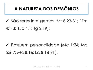 A NATUREZA DOS DEMÔNIOS
 São seres inteligentes (Mt 8:29-31; 1Tm
4:1-3; 1Jo 4:1; Tg 2:19);
 Possuem personalidade (Mc 1:24; Mc
5:6-7; Mc 8:16; Lc 8:18-31);
12I.E.P. Missionária - Setembro de 2012
 