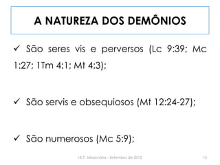A NATUREZA DOS DEMÔNIOS
 São seres vis e perversos (Lc 9:39; Mc
1:27; 1Tm 4:1; Mt 4:3);
 São servis e obsequiosos (Mt 12:24-27);
 São numerosos (Mc 5:9);
13I.E.P. Missionária - Setembro de 2012
 
